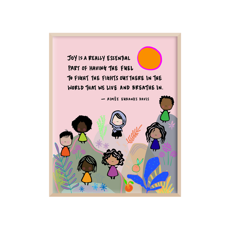 "Positive and motivational 8 x 10 art print that features a quote from Aimée Eubanks Davis, the Founder and CEO of Braven, a nonprofit organization focused on solving the education-to-employment gap in higher education. The quote reads, ""Joy is a really essential part of having the fuel to fight the fights out there in the world that we live and breathe in."" The quote is surrounded by simple cut eand colorful artwork depicting a diverse group of women standing amidst mountains and plants. "
